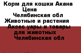 Корм для кошки Акана › Цена ­ 4 000 - Челябинская обл. Животные и растения » Аксесcуары и товары для животных   . Челябинская обл.